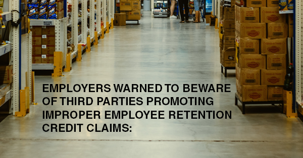 EMPLOYERS WARNED TO BEWARE OF THIRD PARTIES PROMOTING IMPROPER EMPLOYEE RETENTION CREDIT CLAIMS: