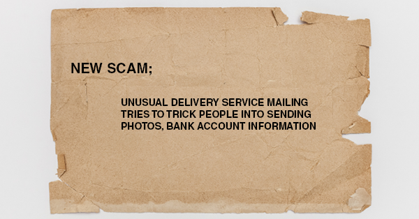 NEW SCAM; UNUSUAL DELIVERY SERVICE MAILING TRIES TO TRICK PEOPLE INTO SENDING PHOTOS, BANK ACCOUNT INFORMATION: