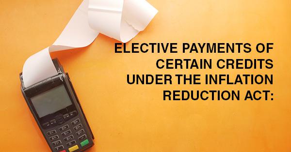 ELECTIVE PAYMENTS OF CERTAIN CREDITS UNDER THE INFLATION REDUCTION ACT: