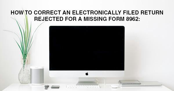 HOW TO CORRECT AN ELECTRONICALLY FILED RETURN REJECTED FOR A MISSING FORM 8962: